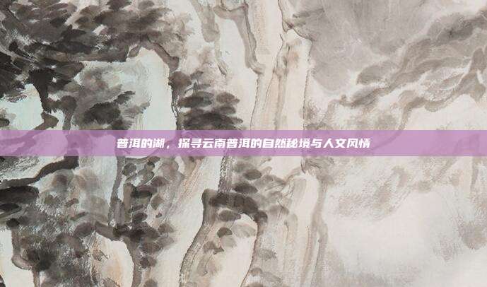 普洱的湖，探寻云南普洱的自然秘境与人文风情