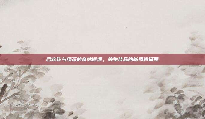 合欢花与绿茶的奇妙邂逅，养生佳品的新风尚探索