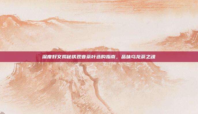 深度好文揭秘铁观音茶叶选购指南，品味乌龙茶之魂