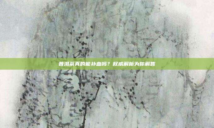 普洱茶真的能补血吗？权威解析为你解答