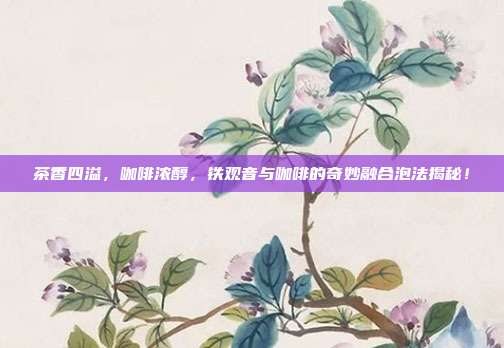 茶香四溢，咖啡浓醇，铁观音与咖啡的奇妙融合泡法揭秘！