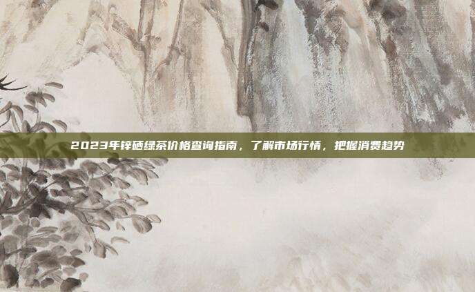 2023年锌硒绿茶价格查询指南，了解市场行情，把握消费趋势