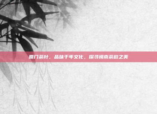 厦门茶叶，品味千年文化，探寻闽南茶韵之美