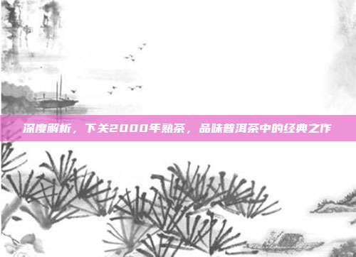 深度解析，下关2000年熟茶，品味普洱茶中的经典之作