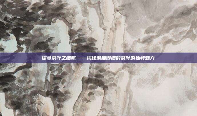 探寻茶叶之细腻——揭秘很细很细的茶叶的独特魅力