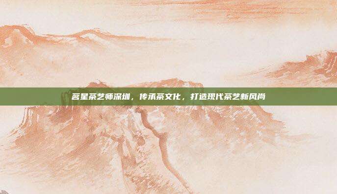 茗星茶艺师深圳，传承茶文化，打造现代茶艺新风尚