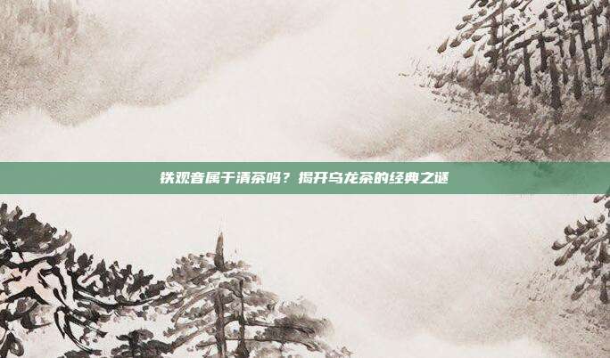 铁观音属于清茶吗？揭开乌龙茶的经典之谜