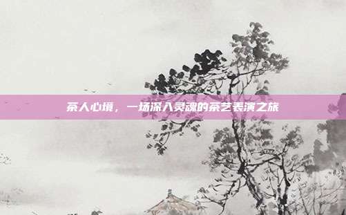 茶人心境，一场深入灵魂的茶艺表演之旅