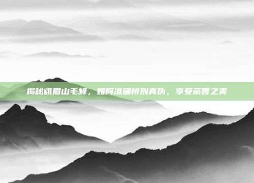 揭秘峨眉山毛峰，如何准确辨别真伪，享受茶香之美