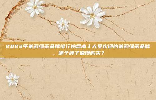 2023年茉莉绿茶品牌排行榜盘点十大受欢迎的茉莉绿茶品牌，哪个牌子值得购买？