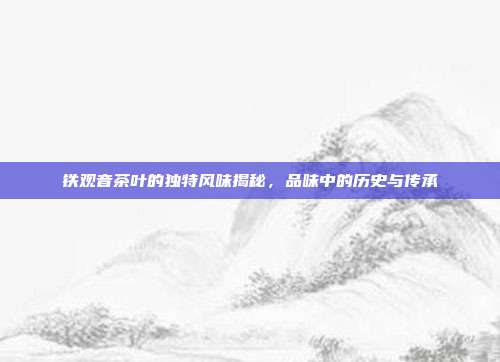 铁观音茶叶的独特风味揭秘，品味中的历史与传承