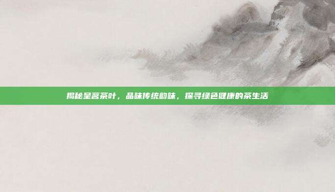 揭秘呈茗茶叶，品味传统韵味，探寻绿色健康的茶生活