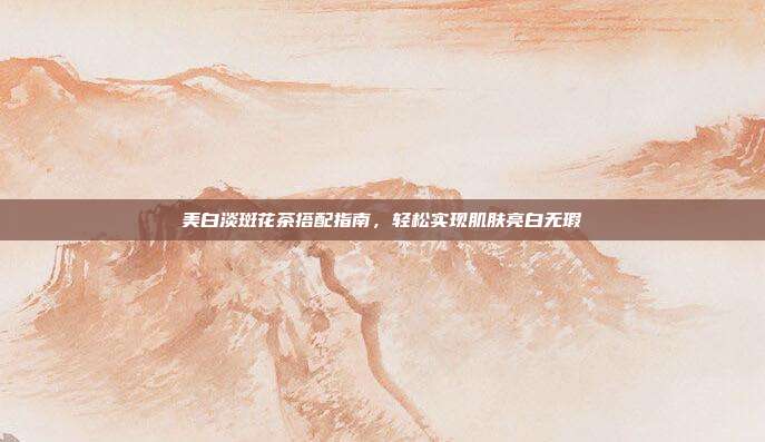 美白淡斑花茶搭配指南，轻松实现肌肤亮白无瑕