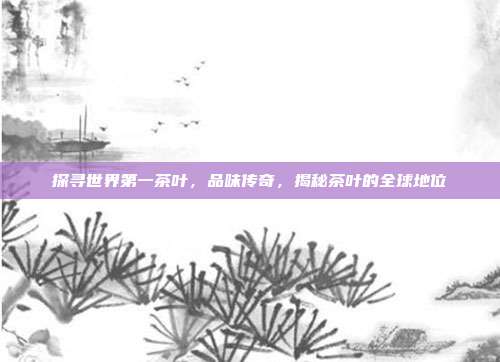 探寻世界第一茶叶，品味传奇，揭秘茶叶的全球地位