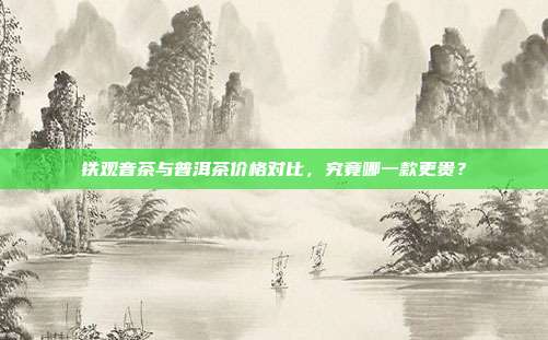 铁观音茶与普洱茶价格对比，究竟哪一款更贵？