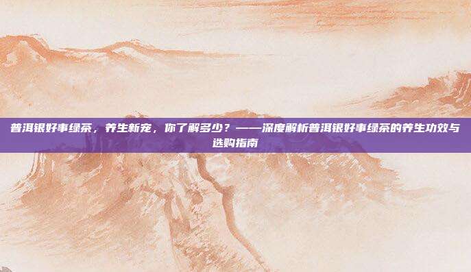 普洱银好事绿茶，养生新宠，你了解多少？——深度解析普洱银好事绿茶的养生功效与选购指南
