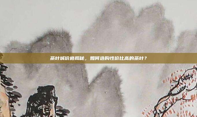 茶叶城价格揭秘，如何选购性价比高的茶叶？