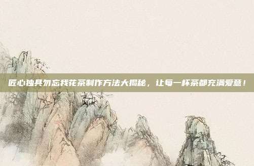 匠心独具勿忘我花茶制作方法大揭秘，让每一杯茶都充满爱意！