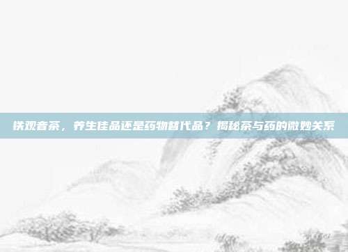 铁观音茶，养生佳品还是药物替代品？揭秘茶与药的微妙关系