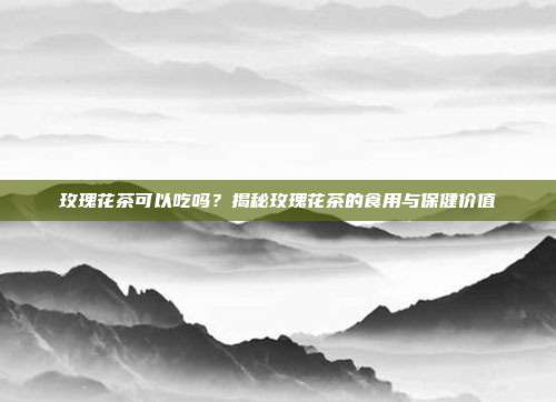玫瑰花茶可以吃吗？揭秘玫瑰花茶的食用与保健价值