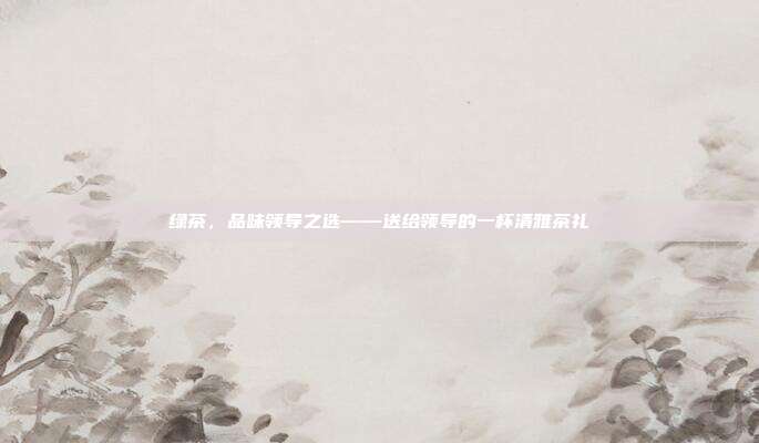 绿茶，品味领导之选——送给领导的一杯清雅茶礼