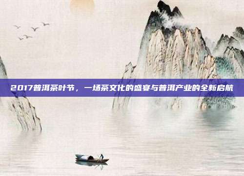 2017普洱茶叶节，一场茶文化的盛宴与普洱产业的全新启航