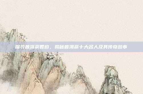 探寻普洱茶香韵，揭秘普洱茶十大名人及其传奇故事