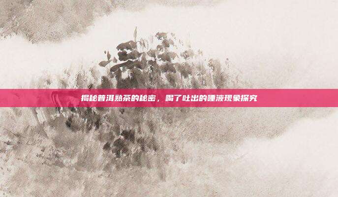 揭秘普洱熟茶的秘密，喝了吐出的唾液现象探究