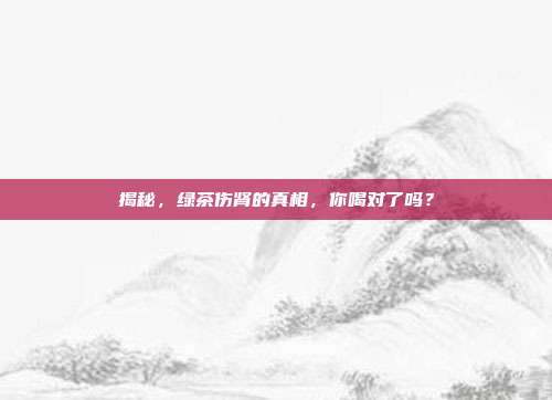 揭秘，绿茶伤肾的真相，你喝对了吗？