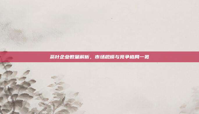 茶叶企业数量解析，市场规模与竞争格局一览