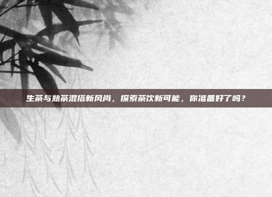 生茶与熟茶混搭新风尚，探索茶饮新可能，你准备好了吗？