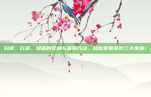 白茶、红茶、绿茶的区别与鉴别方法，轻松掌握茶叶三大家族！