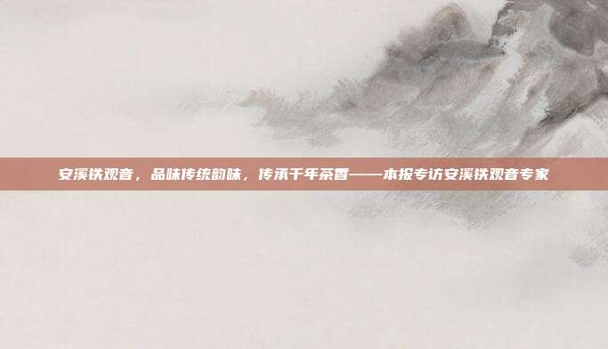安溪铁观音，品味传统韵味，传承千年茶香——本报专访安溪铁观音专家