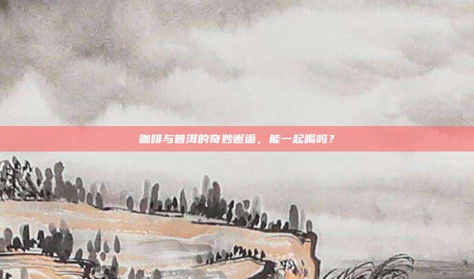 咖啡与普洱的奇妙邂逅，能一起喝吗？