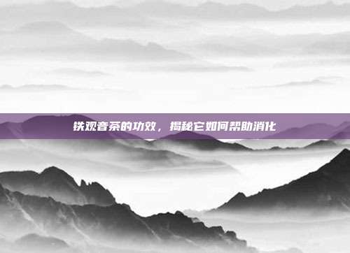 铁观音茶的功效，揭秘它如何帮助消化