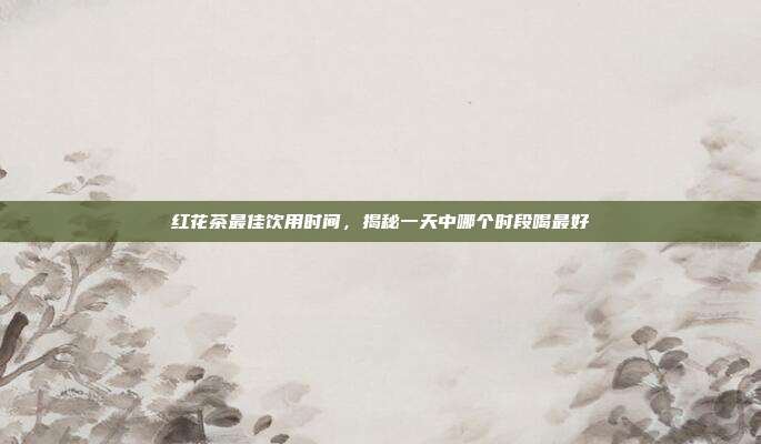 红花茶最佳饮用时间，揭秘一天中哪个时段喝最好