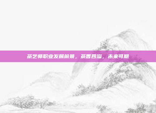茶艺师职业发展前景，茶香四溢，未来可期