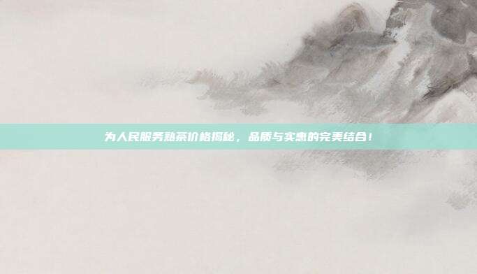 为人民服务熟茶价格揭秘，品质与实惠的完美结合！