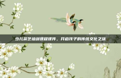 少儿茶艺培训课程课件，开启孩子的传统文化之旅