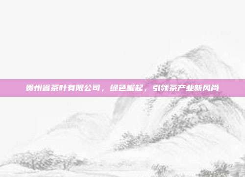 贵州省茶叶有限公司，绿色崛起，引领茶产业新风尚