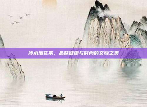 冷水泡花茶，品味健康与时尚的交融之美