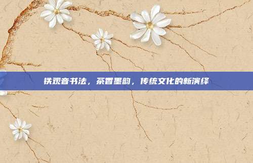 铁观音书法，茶香墨韵，传统文化的新演绎