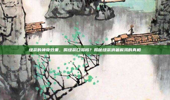 绿茶的神奇效果，喝绿茶口渴吗？揭秘绿茶消暑解渴的真相