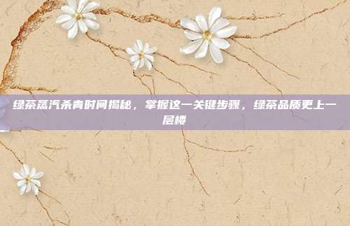 绿茶蒸汽杀青时间揭秘，掌握这一关键步骤，绿茶品质更上一层楼