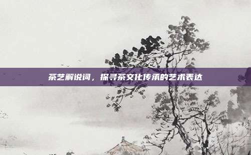 茶艺解说词，探寻茶文化传承的艺术表达