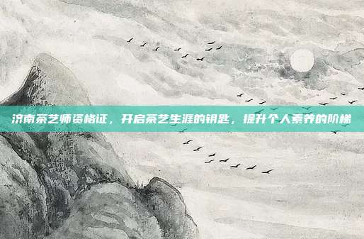 济南茶艺师资格证，开启茶艺生涯的钥匙，提升个人素养的阶梯