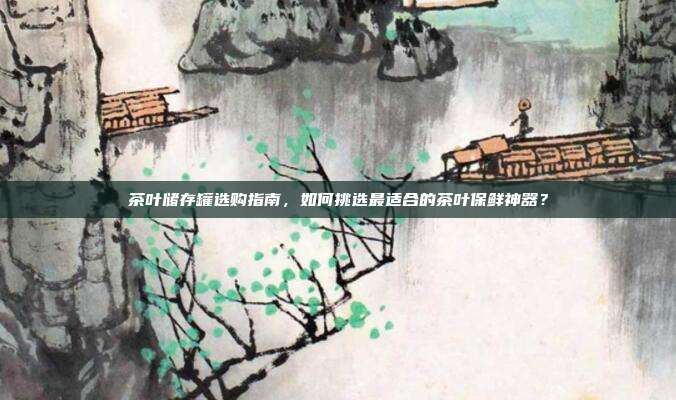 茶叶储存罐选购指南，如何挑选最适合的茶叶保鲜神器？