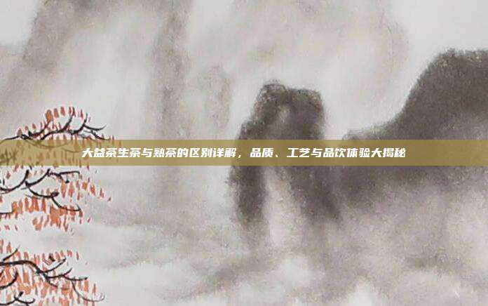 大益茶生茶与熟茶的区别详解，品质、工艺与品饮体验大揭秘