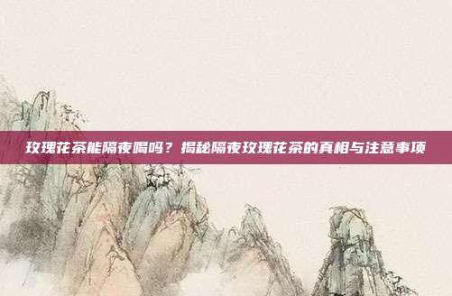 玫瑰花茶能隔夜喝吗？揭秘隔夜玫瑰花茶的真相与注意事项