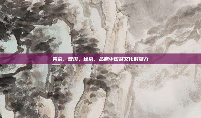 青瓷、普洱、绿茶，品味中国茶文化的魅力